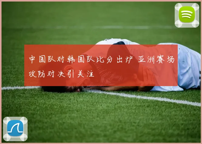 中国队对韩国队比分出炉 亚洲赛场攻防对决引关注