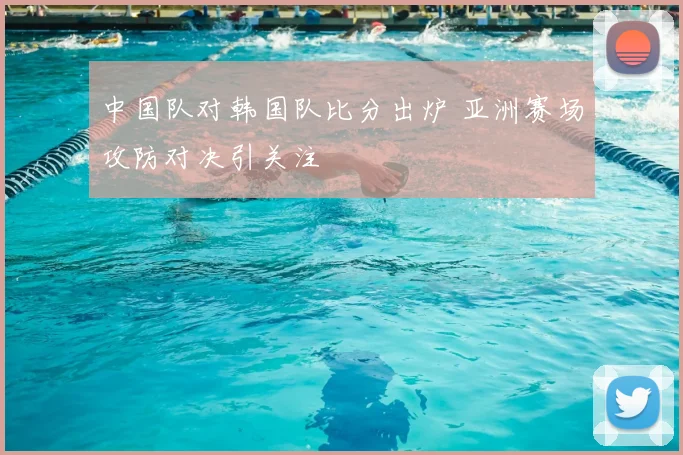 中国队对韩国队比分出炉 亚洲赛场攻防对决引关注