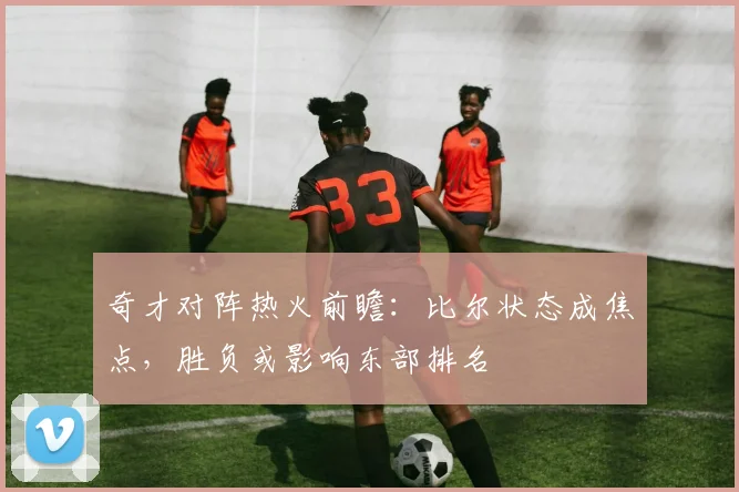 奇才对阵热火前瞻:比尔状态成焦点,胜负或影响东部排名