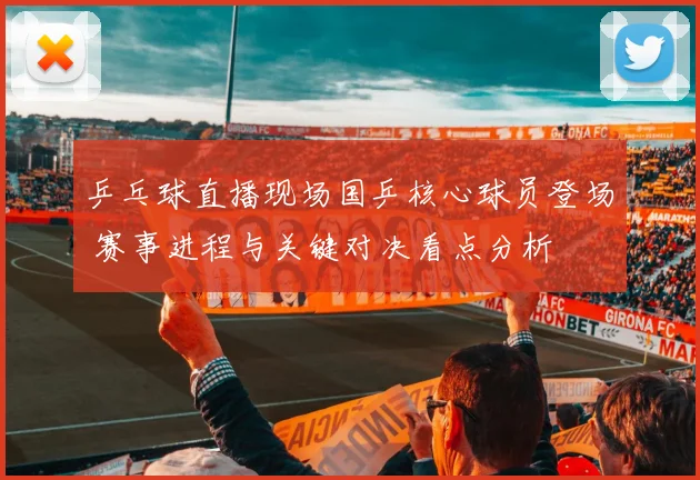 乒乓球直播现场国乒核心球员登场 赛事进程与关键对决看点分析