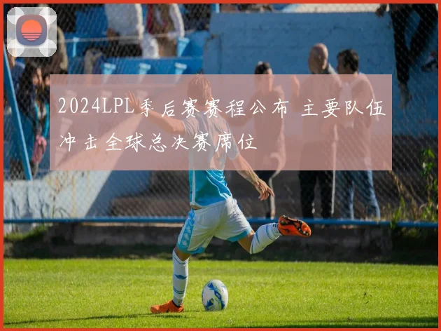 2024LPL季后赛赛程公布 主要队伍冲击全球总决赛席位