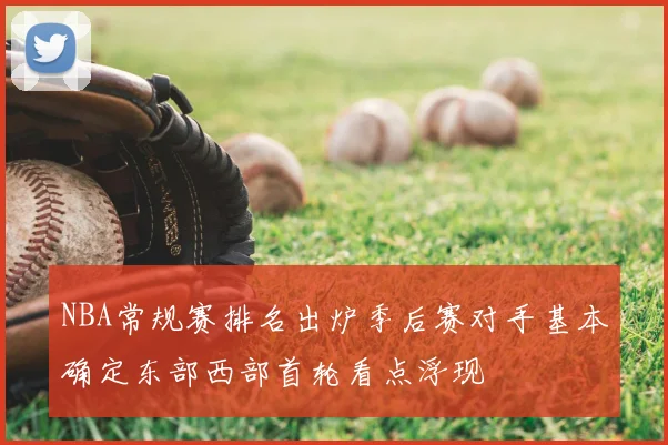NBA常规赛排名出炉季后赛对手基本确定东部西部首轮看点浮现