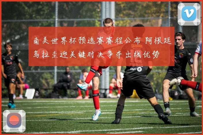 南美世界杯预选赛赛程公布 阿根廷乌拉圭迎关键对决争夺出线优势
