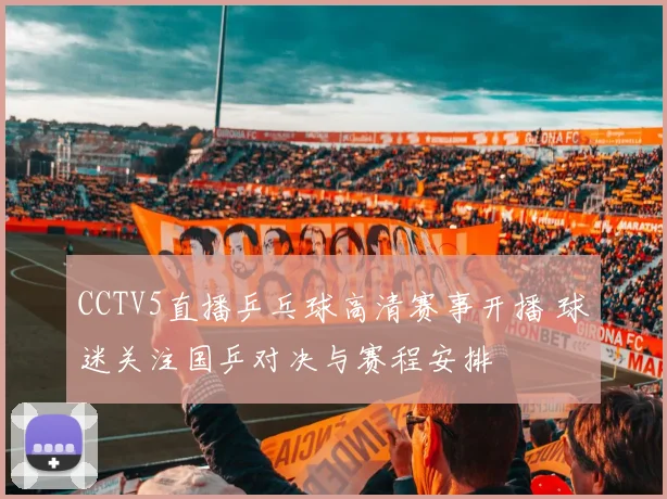 CCTV5直播乒乓球高清赛事开播 球迷关注国乒对决与赛程安排