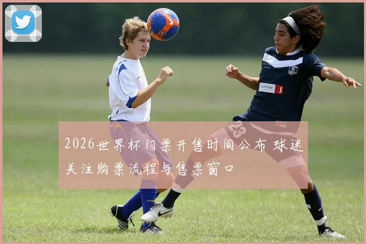 2026世界杯门票开售时间公布 球迷关注购票流程与售票窗口