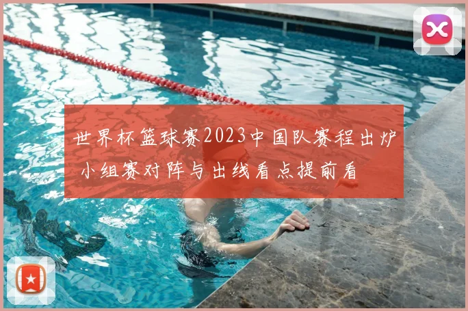 世界杯篮球赛2023中国队赛程出炉 小组赛对阵与出线看点提前看