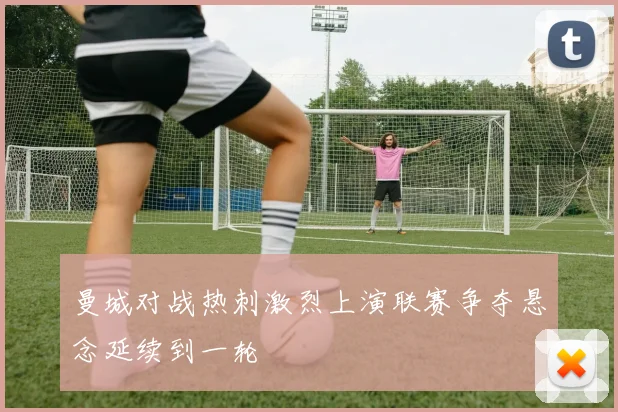 曼城对战热刺激烈上演联赛争夺悬念延续到一轮