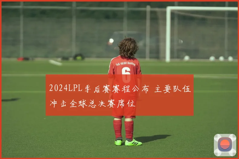 2024LPL季后赛赛程公布 主要队伍冲击全球总决赛席位