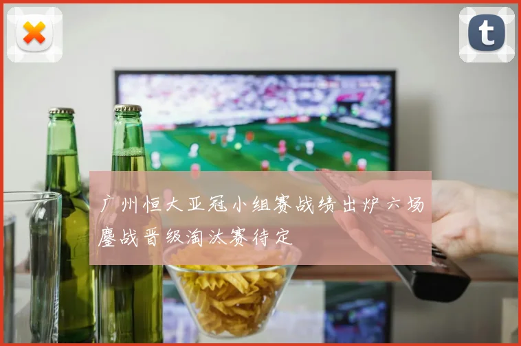 广州恒大亚冠小组赛战绩出炉六场鏖战晋级淘汰赛待定