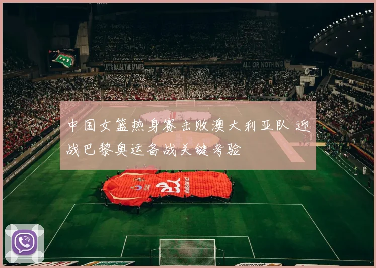 中国女篮热身赛击败澳大利亚队 迎战巴黎奥运备战关键考验