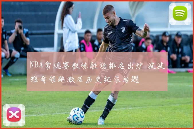 NBA常规赛教练胜场排名出炉 波波维奇领跑激活历史纪录话题