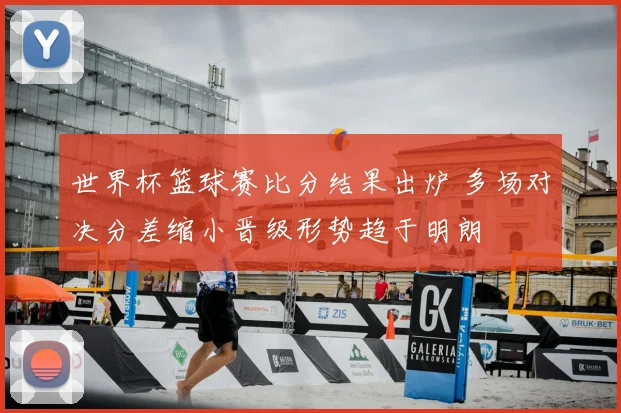 世界杯篮球赛比分结果出炉 多场对决分差缩小晋级形势趋于明朗