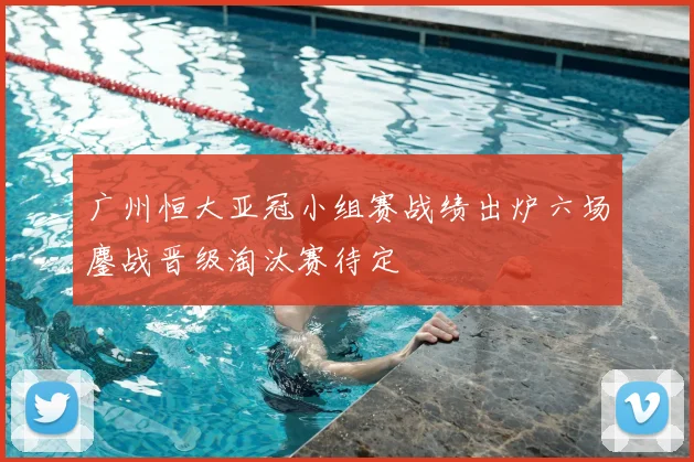广州恒大亚冠小组赛战绩出炉六场鏖战晋级淘汰赛待定