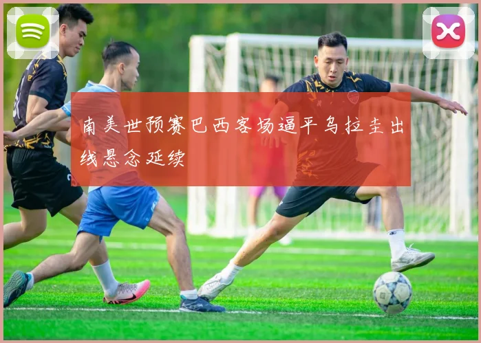 南美世预赛巴西客场逼平乌拉圭出线悬念延续