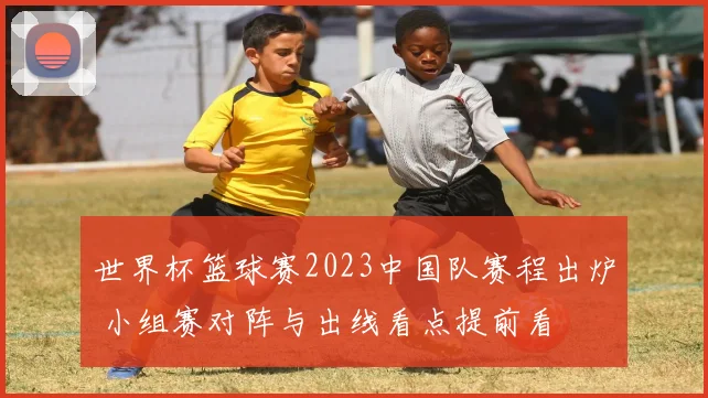 世界杯篮球赛2023中国队赛程出炉 小组赛对阵与出线看点提前看