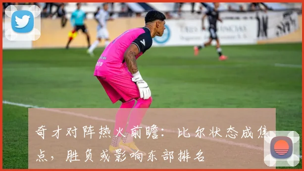 奇才对阵热火前瞻:比尔状态成焦点,胜负或影响东部排名