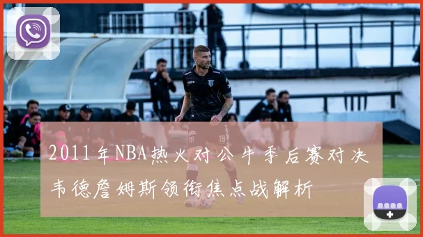 2011年NBA热火对公牛季后赛对决 韦德詹姆斯领衔焦点战解析