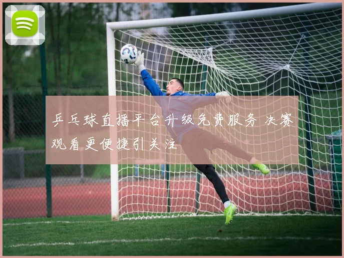 乒乓球直播平台升级免费服务 决赛观看更便捷引关注