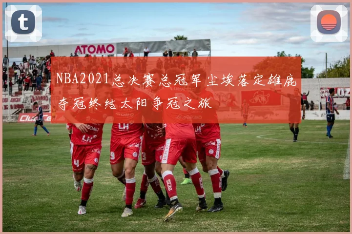 NBA2021总决赛总冠军尘埃落定雄鹿夺冠终结太阳争冠之旅
