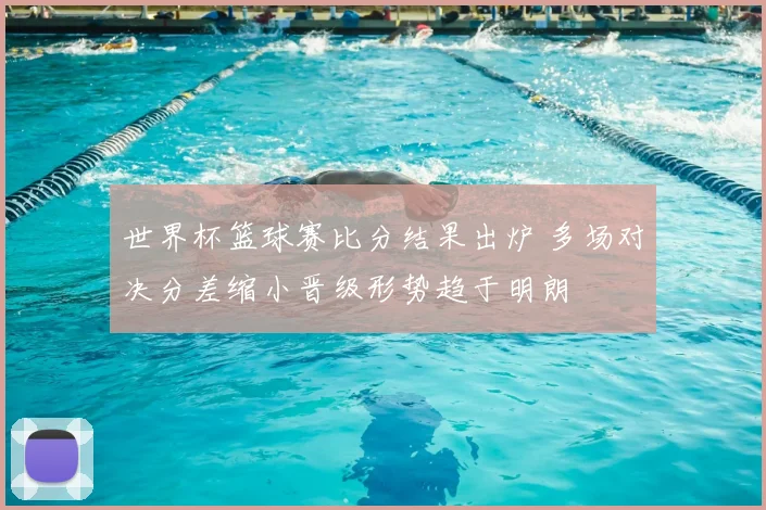 世界杯篮球赛比分结果出炉 多场对决分差缩小晋级形势趋于明朗