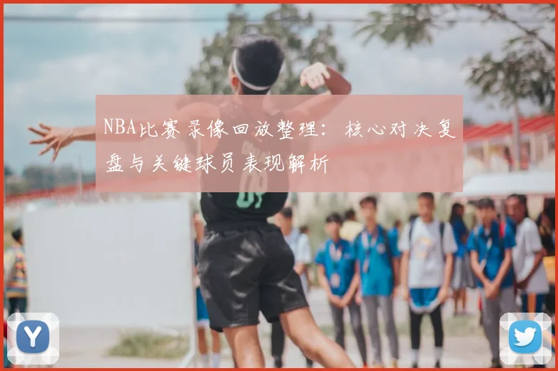 NBA比赛录像回放整理:核心对决复盘与关键球员表现解析