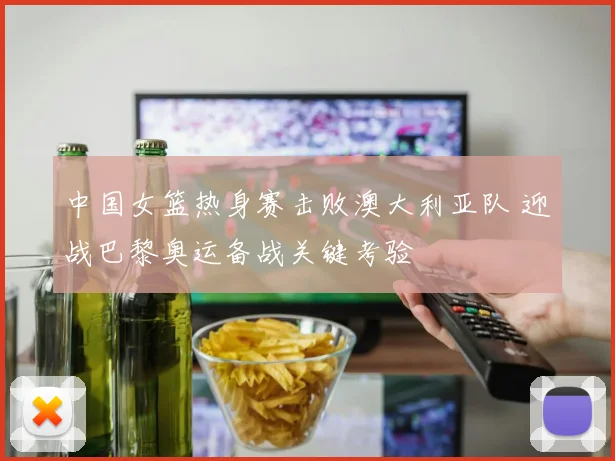 中国女篮热身赛击败澳大利亚队 迎战巴黎奥运备战关键考验