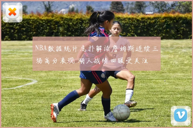 NBA数据统计虎扑解读詹姆斯连续三场高分表现 湖人战绩回暖受关注