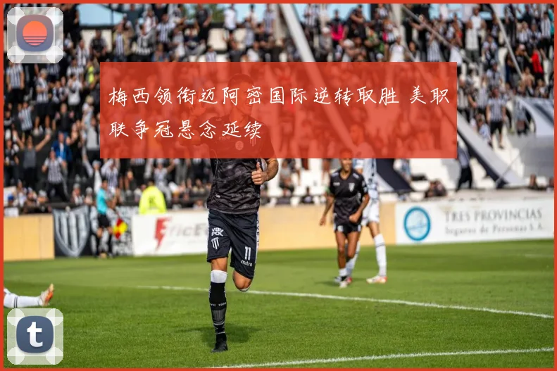 梅西领衔迈阿密国际逆转取胜 美职联争冠悬念延续