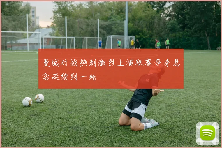 曼城对战热刺激烈上演联赛争夺悬念延续到一轮