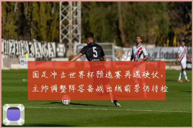 国足冲击世界杯预选赛再遇硬仗,主帅调整阵容备战出线前景仍待检验